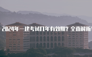 2024年一建考试几年有效期？全面解析与注意事项