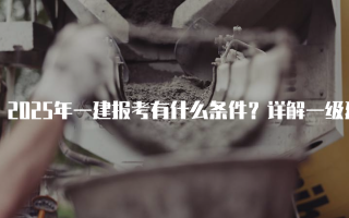 2025年一建报考有什么条件？详解一级建造师考试报名要求