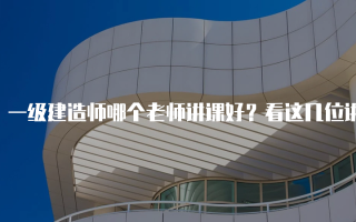 一级建造师哪个老师讲课好？看这几位讲师的特点