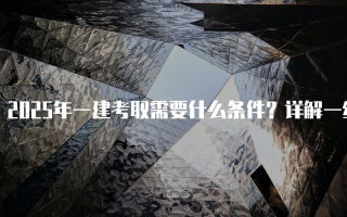 2025年一建考取需要什么条件？详解一级建造师资格考试要求