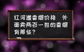 红河道香烟价格(外面卖两百一包的香烟有那些？)