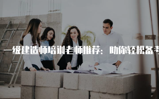 一级建造师培训老师推荐：助你轻松备考的优秀讲师