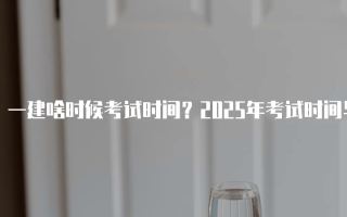 一建啥时候考试时间？2025年考试时间与科目安排详解