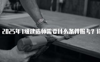 2025年1级建造师需要什么条件报考？详解报名要求与流程