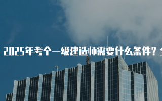 2025年考个一级建造师需要什么条件？全面解析报名要求