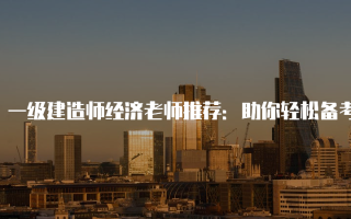 一级建造师经济老师推荐：助你轻松备考的优质选择