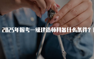 2025年报考一级建造师具备什么条件？详解资格要求与流程