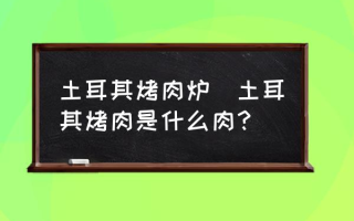 土耳其烤肉炉(土耳其烤肉是什么肉？)