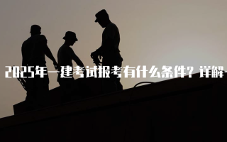 2025年一建考试报考有什么条件？详解一级建造师报名要求