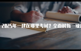 2025年一建在哪里考试？全面解析一级建造师考试地点及安排