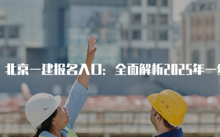 北京一建报名入口：全面解析2025年一级建造师考试报名流程