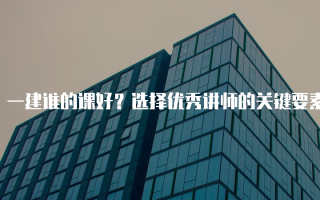 一建谁的课好？选择优秀讲师的关键要素