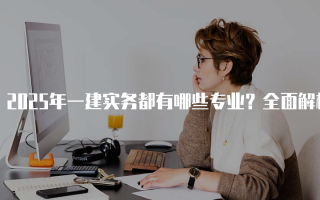 2025年一建实务都有哪些专业？全面解析十大专业及其含金量
