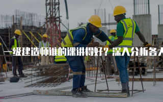 一级建造师谁的课讲得好？深入分析各大讲师的教学风格