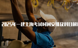 2025年一建上海考试时间安排及科目解析