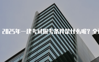 2025年一建考试报考条件是什么呢？全面解析一级建造师资格考试要求